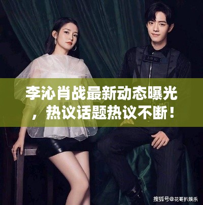 李沁肖战最新动态曝光,热议话题热议不断!