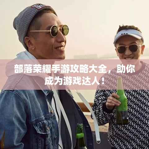 部落荣耀手游攻略大全，助你成为游戏达人！