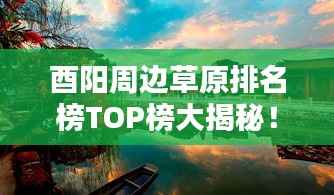 酉阳周边草原排名榜TOP榜大揭秘!最新排名榜单来袭!