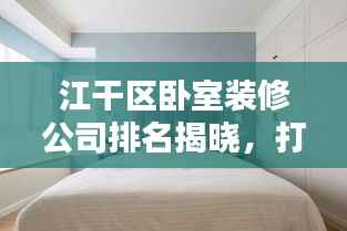 江干区卧室装修公司排名揭晓,打造舒适卧室的首选团队,专业设计施工,品质保障!