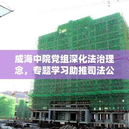 威海中院党组深化法治理念,专题学习助推司法公正新篇章