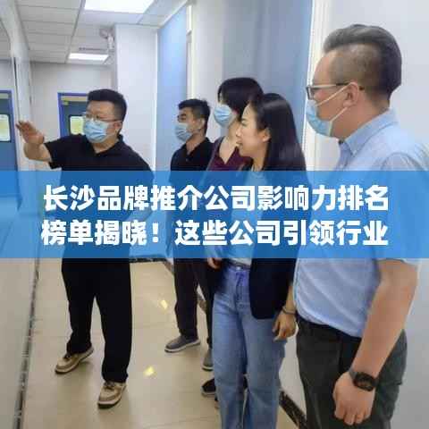 长沙品牌推介公司影响力排名榜单揭晓!这些公司引领行业潮流!